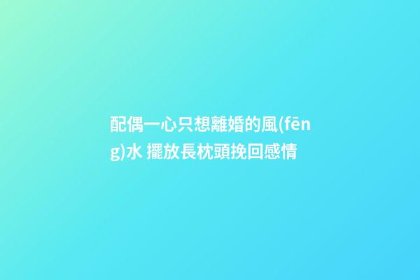 配偶一心只想離婚的風(fēng)水 擺放長枕頭挽回感情